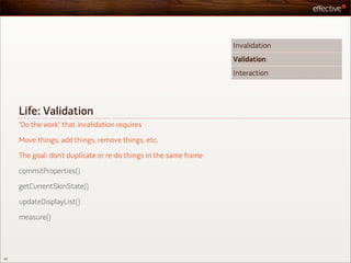 Invalidation
                                                                   Validation
                                                                   Interaction




     Life: Validation
     “Do the work” that invalidation requires

     Move things, add things, remove things, etc.

     The goal: don’t duplicate or re-do things in the same frame

     commitProperties()

     getCurrentSkinState()

     updateDisplayList()

     measure()




40
 