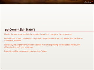 getCurrentSkinState()
     Used if the skin state needs to be updated based on a change to the component

     Override this in your components to provide the proper skin state - it’s a worthless method in
     SkinnableContainer.

     Necessary moving forward when skin states will vary depending on interaction modes, but
     otherwise this isn’t very important

     Example: mobile components have no “over” state.




42
 