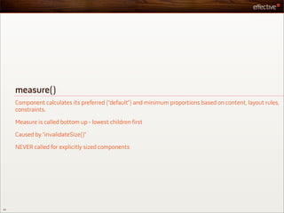 measure()
     Component calculates its preferred (“default”) and minimum proportions based on content, layout rules,
     constraints.

     Measure is called bottom up - lowest children first

     Caused by “invalidateSize()”

     NEVER called for explicitly sized components




43
 