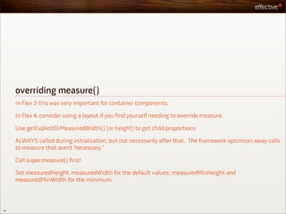 overriding measure()
     In Flex 3 this was very important for container components.

     In Flex 4, consider using a layout if you find yourself needing to override measure.

     Use getExplicitOrMeasuredWidth() (or height) to get child proportions

     ALWAYS called during initialization, but not necessarily after that. The framework optimizes away calls
     to measure that aren’t “necessary.”

     Call super.measure() first!

     Set measuredHeight, measuredWidth for the default values; measuredMinHeight and
     measuredMinWidth for the minimum.



44
 