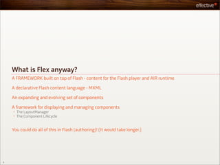 What is Flex anyway?
    A FRAMEWORK built on top of Flash - content for the Flash player and AIR runtime

    A declarative Flash content language - MXML

    An expanding and evolving set of components

    A framework for displaying and managing components
    •   The LayoutManager
    •   The Component Lifecycle


    You could do all of this in Flash (authoring)! (It would take longer.)




5
 