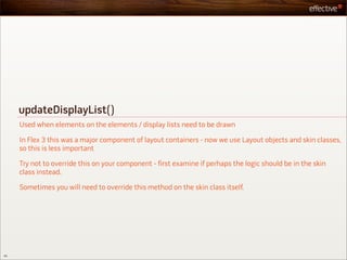 updateDisplayList()
     Used when elements on the elements / display lists need to be drawn

     In Flex 3 this was a major component of layout containers - now we use Layout objects and skin classes,
     so this is less important

     Try not to override this on your component - first examine if perhaps the logic should be in the skin
     class instead.

     Sometimes you will need to override this method on the skin class itself.




45
 