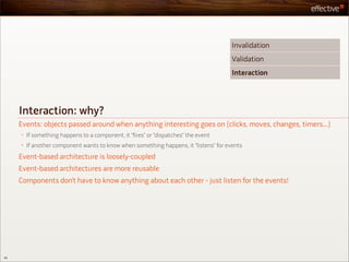 Invalidation
                                                                                       Validation
                                                                                       Interaction




     Interaction: why?
     Events: objects passed around when anything interesting goes on (clicks, moves, changes, timers...)
     •   If something happens to a component, it “fires” or “dispatches” the event
     •   If another component wants to know when something happens, it “listens” for events
     Event-based architecture is loosely-coupled
     Event-based architectures are more reusable
     Components don’t have to know anything about each other - just listen for the events!




49
 
