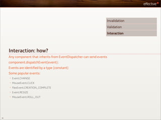 Invalidation
                                                                    Validation
                                                                    Interaction




     Interaction: how?
     Any component that inherits from EventDispatcher can send events
     component.dispatchEvent(event);
     Events are identified by a type (constant)
     Some popular events:
     •   Event.CHANGE
     •   MouseEvent.CLICK
     •   FlexEvent.CREATION_COMPLETE
     •   Event.RESIZE
     •   MouseEvent.ROLL_OUT




50
 