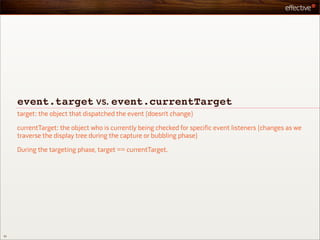 event.target vs. event.currentTarget
     target: the object that dispatched the event (doesn’t change)

     currentTarget: the object who is currently being checked for specific event listeners (changes as we
     traverse the display tree during the capture or bubbling phase)

     During the targeting phase, target == currentTarget.




52
 