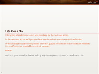 Life Goes On
     Interaction (dispatching events) sets the stage for the next user action

     In the next user action we’ll process these events and set up more queued invalidation

     In the invalidation action we’ll process all of that queued invalidation in our validation methods
     (commitProperties, updateElementsList, measure)

     Render!

     And so it goes, on and on forever, as long as your component remains on an elements list.




53
 