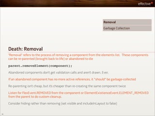 Removal
                                                                          Garbage Collection




     Death: Removal
     “Removal” refers to the process of removing a component from the elements list. These components
     can be re-parented (brought back to life) or abandoned to die

     parent.removeElement(component);

     Abandoned components don’t get validation calls and aren’t drawn. Ever.

     If an abandoned component has no more active references, it *should* be garbage-collected

     Re-parenting isn’t cheap, but it’s cheaper than re-creating the same component twice

     Listen for FlexEvent.REMOVED from the component or ElementExistienceEvent.ELEMENT_REMOVED
     from the parent to do custom cleanup.

     Consider hiding rather than removing (set visible and includeInLayout to false)


54
 