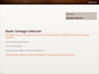 Removal
                                                                           Garbage Collection




     Death: Garbage Collection
     Any object not on an element’s list with no active references is eligible for destruction, garbage
     collection

     Use strongly typed objects

     Use weak listeners

     Be careful with object / dictionary references

     The flash player does not reduce it’s footprint, though memory can be recycled




55
 