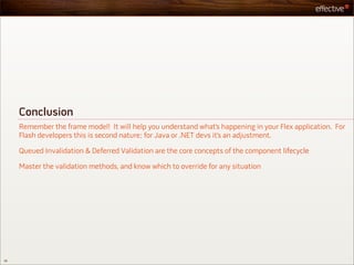Conclusion
     Remember the frame model! It will help you understand what’s happening in your Flex application. For
     Flash developers this is second nature; for Java or .NET devs it’s an adjustment.

     Queued Invalidation & Deferred Validation are the core concepts of the component lifecycle

     Master the validation methods, and know which to override for any situation




56
 