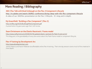 More Reading / Bibliography
     360 | Flex Talk with Brad Umbaugh on the Flex 3 Component Lifecycle
     http://tv.adobe.com/watch/360ﬂex-conference/diving-deep-with-the-ﬂex-component-lifecycle
     A video of our 360|Flex presentation on the Flex 3 lifecycle. It’s long and in depth.


     Ely Greenfield: “Building a Flex Component” (Flex 3)
     http://onflex.org/ACDS/BuildingAFlexComponent.pdf
     A presentation Ely gave years ago that I still review.


     Sean Christmann on the Elastic Racetrack / Frame model
     http://www.craftymind.com/2008/04/18/updated-elastic-racetrack-for-flash-9-and-avm2/
     This blog post is the granddaddy of every discussion about the Flash frame model or component lifecycle.


     Flex 4 Training by Development Arc
     http://www.developmentarc.com
     James Polanco and Aaron Pedersen do affordable online Flex 4 training. Their one day session covers much of this material in
     more depth.




57
 