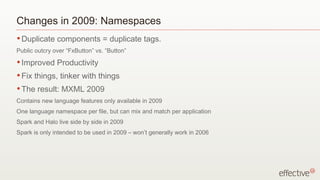 Changes in 2009: Namespaces
• Duplicate    components = duplicate tags.
Public outcry over “FxButton” vs. “Button”
• Improved     Productivity
• Fix   things, tinker with things
• The   result: MXML 2009
Contains new language features only available in 2009
One language namespace per file, but can mix and match per application
Spark and Halo live side by side in 2009
Spark is only intended to be used in 2009 – won’t generally work in 2006
 
