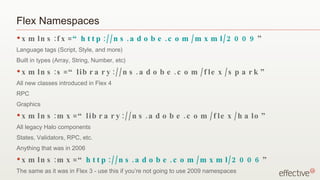 Flex Namespaces
•x   m ln s : f x = “ h t t p :/ / n s . a d o b e . c o m / m x m l / 2 0 0 9 ”
Language tags (Script, Style, and more)
Built in types (Array, String, Number, etc)
•x   m ln s : s = “ lib r a r y :/ / n s . a d o b e . c o m / f le x / s p a r k ”
All new classes introduced in Flex 4
RPC
Graphics
•x   m ln s : m x = “ lib r a r y :/ / n s . a d o b e . c o m / f le x / h a lo ”
All legacy Halo components
States, Validators, RPC, etc.
Anything that was in 2006
•x   m ln s : m x = “ h t t p :/ / n s . a d o b e . c o m / m x m l / 2 0 0 6 ”
The same as it was in Flex 3 - use this if you’re not going to use 2009 namespaces
 