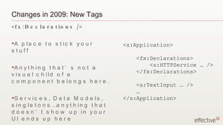 Changes in 2009: New Tags
< f x : D e c la r a t io n s / >

•A  p la c e t o s t ic k y o u r              <s:Application>
s tuff
                                                   <fx:Declarations>
•A n
                                                       <s:HTTPService … />
     y t h in g t h a t ’ s n o t a
                                                   </fx:Declarations>
v is u a l c h ild o f a
c o m p o n e n t b e lo n g s h e r e .
                                                   <s:TextInput … />
                                                   …
•S  e r v ic e s , D a t a M o d e ls ,        </s:Application>
s i n g l e t o n s …a n y t h i n g t h a t
d o e s n ’ t s h o w u p in y o u r
UI end s up here
 