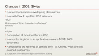 Changes in 2009: Styles
• New      components have overlapping class names
• New      with Flex 4: qualified CSS selectors
<Style>
@namespace s "library://ns.adobe.com/flex/spark”;
s|Button {
}
</Style>
• Required     on all type identifiers in CSS
• Newsyntax is global to an application – even in MXML 2006
 documents
• Namespaces    are resolved at compile time – at runtime, types are fully
 qualified classnames
(i.e., s|Button above becomes spark.components.Button)
 