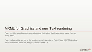 MXML for Graphics and new Text rendering
Flex 4 provides a declarative graphics language that makes drawing vector art easier (but not
really “easy.”)

Flex 4 makes deliberate use of the new text rendering engine in Flash Player 10 (FTE) to allow
you to manipulate text in the way you’d expect (FINALLY.)
 