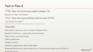 Text in Flex 4
• FTE:            New low level text engine (player 10)
Stands for “Flash Text Engine”
• TLF:           New text layout library built on top of FTE.
“Text Library for Flash?”
Might also stand for “Totally Like Fireballs”,“Typical Lightning Flamboyance” or “Tumultuous Latex Fusion”


• Benefits:

Soft hyphens (we know you’ve all been missing those!)
Baseline control (e.g., superscripts and subscripts)
Right, center, and decimal tabs
Vertical justification
Multiple columns
Ligatures, capitalization styles, digit styles
Integrated Rendering of device fonts (a.k.a. I can fade and rotate my text FINALLY)
 