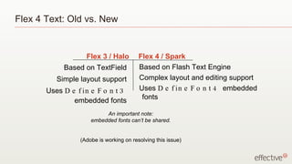Flex 4 Text: Old vs. New


                   Flex 3 / Halo         Flex 4 / Spark
            Based on TextField           Based on Flash Text Engine
          Simple layout support          Complex layout and editing support
       Uses D e f in e F o n t 3         Uses D e f in e F o n t 4 embedded
               embedded fonts             fonts

                          An important note:
                     embedded fonts can’t be shared.


                 (Adobe is working on resolving this issue)
 