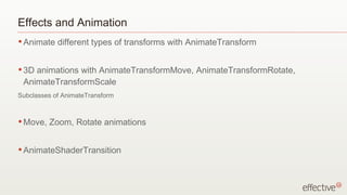 Effects and Animation
• Animate   different types of transforms with AnimateTransform


• 3Danimations with AnimateTransformMove, AnimateTransformRotate,
 AnimateTransformScale
Subclasses of AnimateTransform



• Move,   Zoom, Rotate animations


• AnimateShaderTransition
 