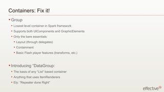 Containers: Fix it!
• Group
 •   Lowest level container in Spark framework
 •   Supports both UIComponents and GraphicElements
 •   Only the bare essentials:
     •   Layout (through delegates)
     •   Containment
     •   Basic Flash player features (transforms, etc.)



• Introducing        “DataGroup:
 •   The basis of any “List” based container
 •   Anything that uses ItemRenderers
 •   Ely: “Repeater done Right”
 