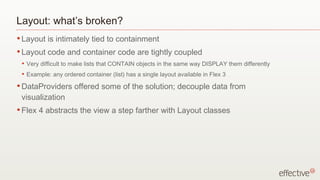 Layout: what’s broken?
• Layout     is intimately tied to containment
• Layout     code and container code are tightly coupled
 •   Very difficult to make lists that CONTAIN objects in the same way DISPLAY them differently
 •   Example: any ordered container (list) has a single layout available in Flex 3
• DataProviders        offered some of the solution; decouple data from
 visualization
• Flex   4 abstracts the view a step farther with Layout classes
 