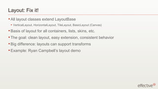 Layout: Fix it!
• All   layout classes extend LayoutBase
 •   VerticalLayout, HorizontalLayout, TileLayout, BasicLayout (Canvas)
• Basis    of layout for all containers, lists, skins, etc.
• The    goal: clean layout, easy extension, consistent behavior
• Big   difference: layouts can support transforms
• Example:      Ryan Campbell’s layout demo
 •   http://www.bobjim.com/2009/06/16/heres-5-3d-layouts-for-flex-4/
 
