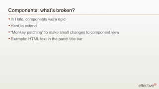 Components: what’s broken?
• In   Halo, components were rigid
• Hard   to extend
• “Monkey    patching” to make small changes to component view
• Example:    HTML text in the panel title bar
 