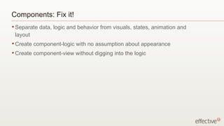 Components: Fix it!
• Separate   data, logic and behavior from visuals, states, animation and
 layout
• Create   component-logic with no assumption about appearance
• Create   component-view without digging into the logic
 