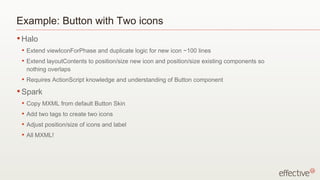 Example: Button with Two icons
• Halo
 •   Extend viewIconForPhase and duplicate logic for new icon ~100 lines
 •   Extend layoutContents to position/size new icon and position/size existing components so
     nothing overlaps
 •   Requires ActionScript knowledge and understanding of Button component
• Spark
 •   Copy MXML from default Button Skin
 •   Add two tags to create two icons
 •   Adjust position/size of icons and label
 •   All MXML!
 