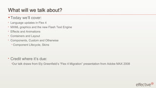 What will we talk about?
• Today       we’ll cover:
•   Language updates in Flex 4
•   MXML graphics and the new Flash Text Engine
•   Effects and Animations
•   Containers and Layout
•   Components, Custom and Otherwise
    •   Component Lifecycle, Skins



•   Credit where it’s due:
    •Our   talk draws from Ely Greenfield’s “Flex 4 Migration” presentation from Adobe MAX 2008
 