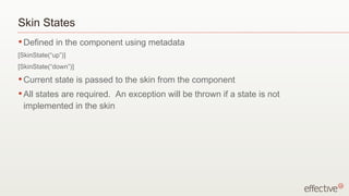 Skin States
• Defined    in the component using metadata
[SkinState(“up”)]
[SkinState(“down”)]
• Current    state is passed to the skin from the component
• All
    states are required. An exception will be thrown if a state is not
 implemented in the skin
 