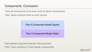 Components: Conclusion
• Not    all components have been built as Spark components
• But,   Spark extends Halo so both coexist



                      Flex 4 Component Model (Spark)


                       Flex 3 Component Model (Halo)



• SkinnableComponent     extends UIComponent
• Flex   Team working on more Spark components
 