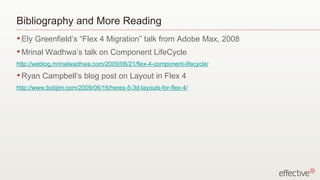 Bibliography and More Reading
• Ely   Greenfield’s “Flex 4 Migration” talk from Adobe Max, 2008
• Mrinal   Wadhwa’s talk on Component LifeCycle
http://weblog.mrinalwadhwa.com/2009/06/21/flex-4-component-lifecycle/
• Ryan    Campbell’s blog post on Layout in Flex 4
http://www.bobjim.com/2009/06/16/heres-5-3d-layouts-for-flex-4/
 