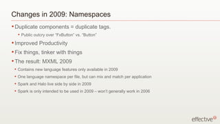 Changes in 2009: Namespaces Duplicate components = duplicate tags. Public outcry over “FxButton” vs. “Button” Improved Productivity Fix things, tinker with things The result: MXML 2009 Contains new language features only available in 2009 One language namespace per file, but can mix and match per application Spark and Halo live side by side in 2009 Spark is only intended to be used in 2009 – won’t generally work in 2006 