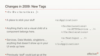 Changes in 2009: New Tags <fx:Declarations /> A place to stick your stuff Anything that’s not a visual child of a component belongs here. Services, Data Models, singletons…anything that doesn’t show up in your UI ends up here Previously ‘stuff’ could just go at the top of the file <s:Application> <fx:Declarations> <s:HTTPService … /> </fx:Declarations> <s:TextInput … /> … </s:Application> 