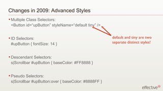 Changes in 2009: Advanced Styles Multiple Class Selectors:  <Button id=“upButton” styleName=“default tiny” /> ID Selectors:  #upButton { fontSize: 14 } Descendant Selectors:  s|Scrollbar #upButton { baseColor: #FF8888 } Pseudo Selectors:  s|Scrollbar #upButton:over { baseColor: #8888FF } default and tiny are two separate distinct styles! 