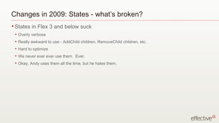 Changes in 2009: States - what’s broken? States in Flex 3 and below suck Overly verbose Really awkward to use - AddChild children, RemoveChild children, etc. Hard to optimize We never ever ever use them.  Ever. Okay, Andy uses them all the time, but he hates them. 
