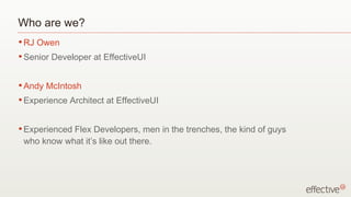 Who are we? RJ Owen Senior Developer at EffectiveUI Andy McIntosh Experience Architect at EffectiveUI Experienced Flex Developers, men in the trenches, the kind of guys who know what it’s like out there. 