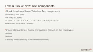 Text in Flex 4: New Text components Spark Introduces 3 new ‘Primitive’ Text components: SimpleText (Label, sorta) RichText (Text, sorta) careful - these do NOT extend UIComponent!! RichEditableText (editable TextField) 2 new skinnable text Spark components (based on the primitives): TextInput TextArea (Creatively named identically to the current components.) 