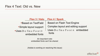 Flex 4 Text: Old vs. New Based on TextField Simple layout support Uses  DefineFont3  embedded fonts Based on Flash Text Engine Complex layout and editing support Uses  DefineFont4  embedded fonts Flex 3 / Halo Flex 4 / Spark An important note: embedded fonts can’t be shared. (Adobe is working on resolving this issue) 
