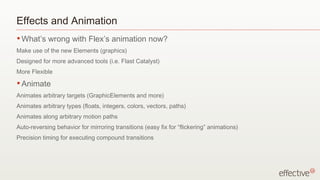 Effects and Animation What’s wrong with Flex’s animation now? Make use of the new Elements (graphics) Designed for more advanced tools (i.e. Flast Catalyst) More Flexible Animate Animates arbitrary targets (GraphicElements and more) Animates arbitrary types (floats, integers, colors, vectors, paths) Animates along arbitrary motion paths Auto-reversing behavior for mirroring transitions (easy fix for “flickering” animations) Precision timing for executing compound transitions 