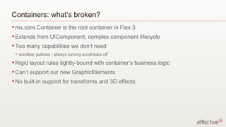 Containers: what’s broken? mx.core.Container is the root container in Flex 3 Extends from UIComponent; complex component lifecycle Too many capabilities we don’t need scrollbar policies - always turning scroll-bars off Rigid layout rules tightly-bound with container’s business logic Can’t support our new GraphicElements No built-in support for transforms and 3D effects 
