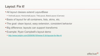 Layout: Fix it! All layout classes extend LayoutBase VerticalLayout, HorizontalLayout, TileLayout, BasicLayout (Canvas) Basis of layout for all containers, lists, skins, etc. The goal: clean layout, easy extension, consistent behavior Big difference: layouts can support transforms Example: Ryan Campbell’s layout demo http://www.bobjim.com/2009/06/16/heres-5-3d-layouts-for-flex-4/ 