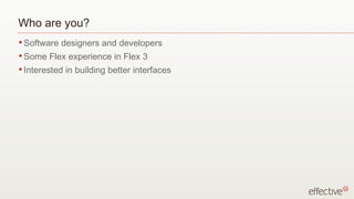 Who are you? Software designers and developers Some Flex experience in Flex 3 Interested in building better interfaces 