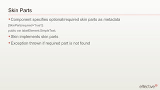 Skin Parts Component specifies optional/required skin parts as metadata [SkinPart(required=”true”)] public var labelElement:SimpleText; Skin implements skin parts Exception thrown if required part is not found 