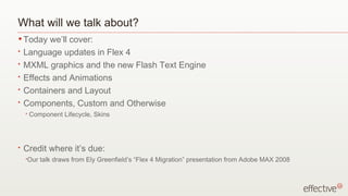 What will we talk about? Today we’ll cover: Language updates in Flex 4 MXML graphics and the new Flash Text Engine Effects and Animations Containers and Layout Components, Custom and Otherwise Component Lifecycle, Skins Credit where it’s due: Our talk draws from Ely Greenfield’s “Flex 4 Migration” presentation from Adobe MAX 2008 
