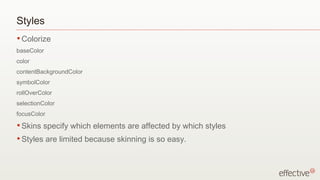 Styles Colorize baseColor color contentBackgroundColor symbolColor rollOverColor selectionColor focusColor Skins specify which elements are affected by which styles Styles are limited because skinning is so easy. 