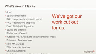 What’s new in Flex 4? A lot: Spark components Skin components, dynamic layout FXG - declarative graphics Flash Catalyst integration Styles are different States are different “ Groups” vs. “Child Lists”; new container types Enhanced Text renderer New MXML tags Effects and Animation Chrome, Scrolling Updated component lifestyle, architecture Designer / Developer contract We’ve got our work cut out for us.  