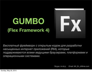 GUMBO
        (Flex Framework 4)


  Бесплатный фреймворк с открытым кодом для разработки
  насыщенных интернет приложений (RIA), которые
  поддерживаются всеми ведущими браузерами, платформами и
  операционными системами.


                                   Skype: mr.dr.jr.   Email: Mr_Dr_Jr@me.com

Sunday, May 30, 2010
 