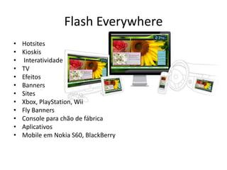 Flash EverywhereHotsitesKioskisInteratividadeTVEfeitosBannersSitesXbox, PlayStation, WiiFly BannersConsole para chão de fábricaAplicativos Mobile em Nokia S60, BlackBerry