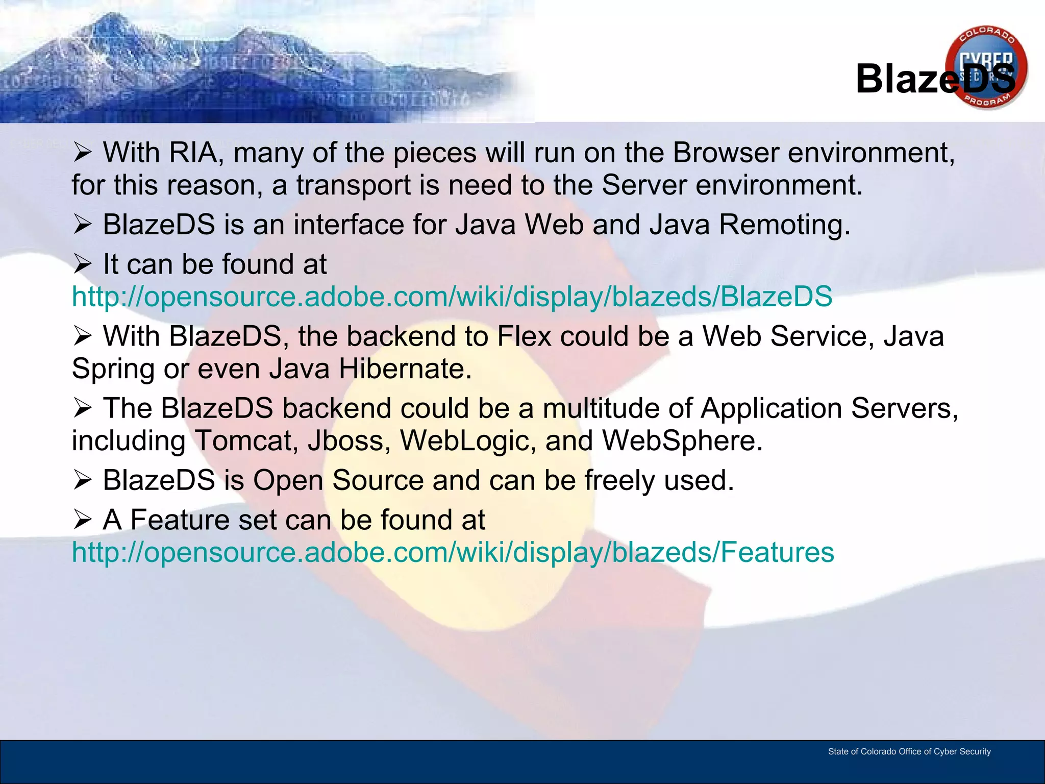 BlazeDS With RIA, many of the pieces will run on the Browser environment, for this reason, a transport is need to the Server environment. BlazeDS is an interface for Java Web and Java Remoting.  It can be found at  http://opensource.adobe.com/wiki/display/blazeds/BlazeDS   With BlazeDS, the backend to Flex could be a Web Service, Java Spring or even Java Hibernate. The BlazeDS backend could be a multitude of Application Servers, including Tomcat, Jboss, WebLogic, and WebSphere.  BlazeDS is Open Source and can be freely used.  A Feature set can be found at  http://opensource.adobe.com/wiki/display/blazeds/Features   